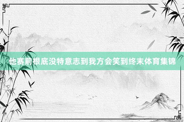 他赛前根底没特意志到我方会笑到终末体育集锦