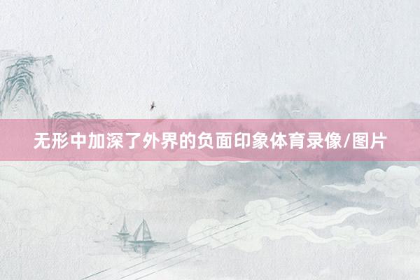 无形中加深了外界的负面印象体育录像/图片