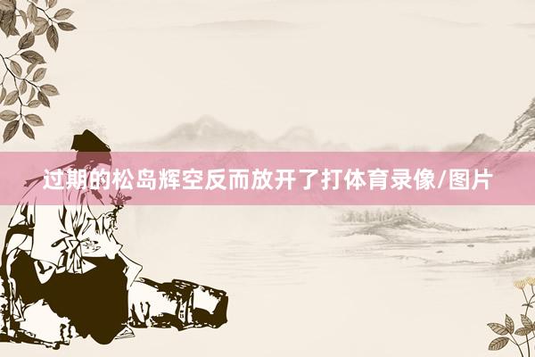 过期的松岛辉空反而放开了打体育录像/图片