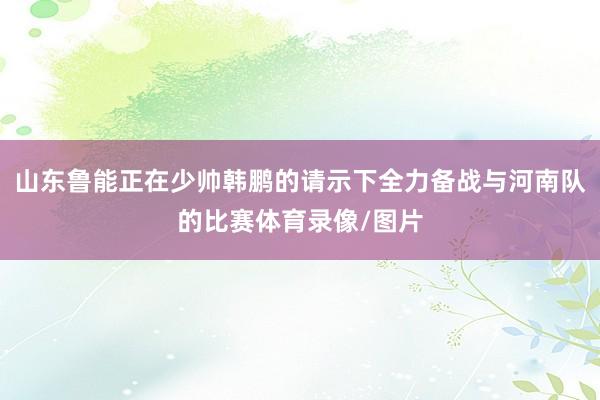 山东鲁能正在少帅韩鹏的请示下全力备战与河南队的比赛体育录像/图片