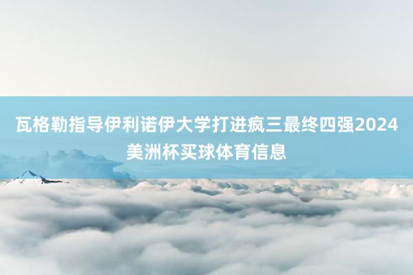 瓦格勒指导伊利诺伊大学打进疯三最终四强2024美洲杯买球体育信息