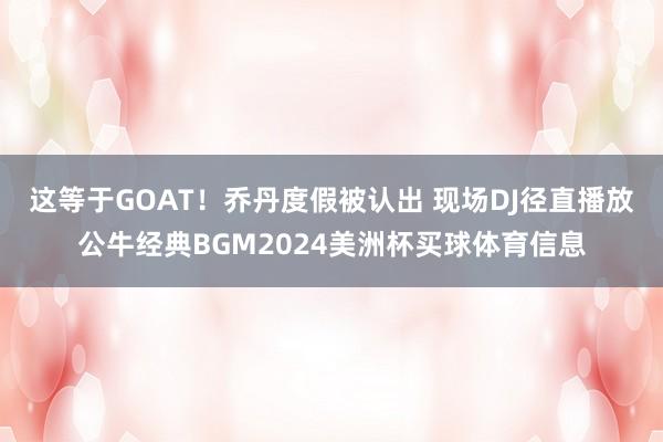 这等于GOAT！乔丹度假被认出 现场DJ径直播放公牛经典BGM2024美洲杯买球体育信息