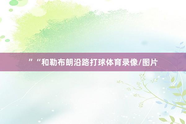 ”“和勒布朗沿路打球体育录像/图片