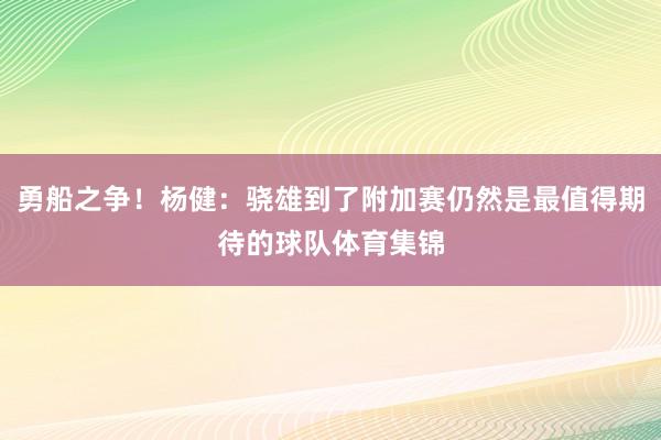 勇船之争！杨健：骁雄到了附加赛仍然是最值得期待的球队体育集锦