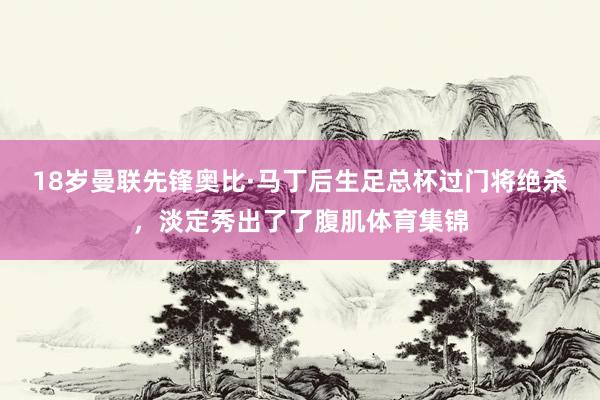 18岁曼联先锋奥比·马丁后生足总杯过门将绝杀，淡定秀出了了腹肌体育集锦