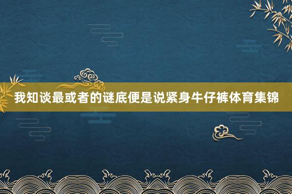 我知谈最或者的谜底便是说紧身牛仔裤体育集锦