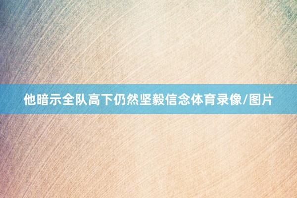他暗示全队高下仍然坚毅信念体育录像/图片