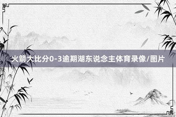 火箭大比分0-3逾期湖东说念主体育录像/图片