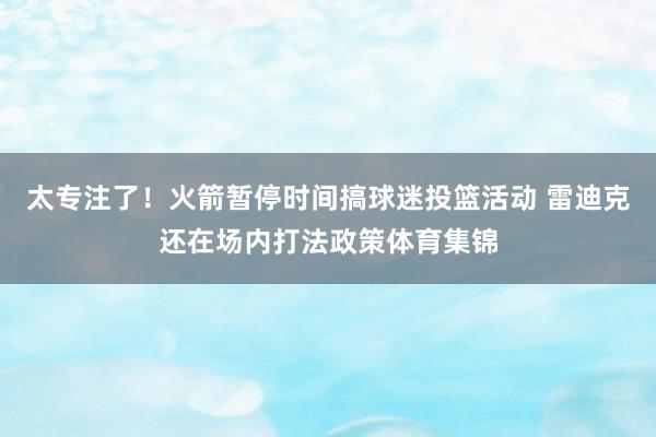 太专注了！火箭暂停时间搞球迷投篮活动 雷迪克还在场内打法政策体育集锦