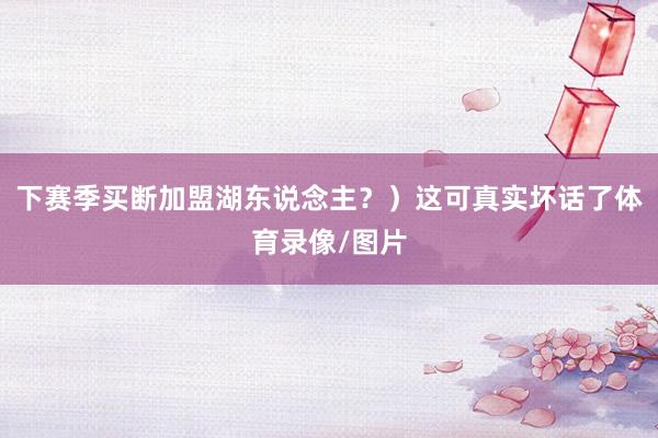 下赛季买断加盟湖东说念主？）这可真实坏话了体育录像/图片