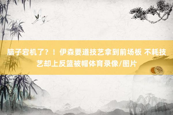 脑子宕机了？！伊森要道技艺拿到前场板 不耗技艺却上反篮被帽体育录像/图片