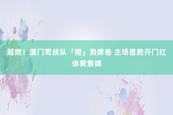 超燃!厦门鹭战队「橙」势席卷 主场首胜开门红体育集锦
