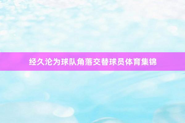 经久沦为球队角落交替球员体育集锦