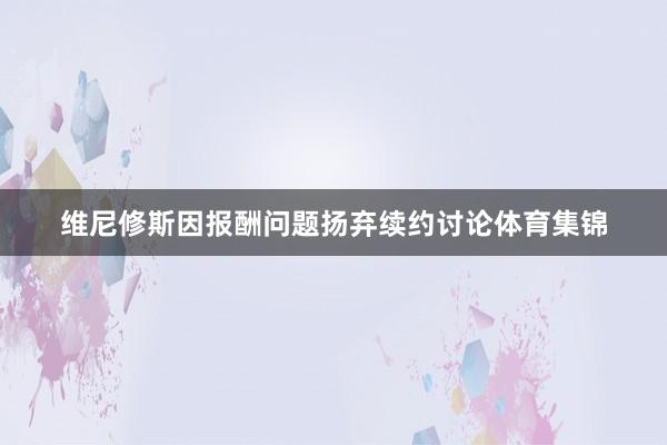 维尼修斯因报酬问题扬弃续约讨论体育集锦
