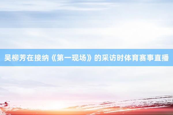 吴柳芳在接纳《第一现场》的采访时体育赛事直播