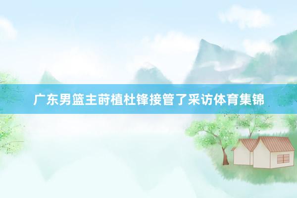 广东男篮主莳植杜锋接管了采访体育集锦