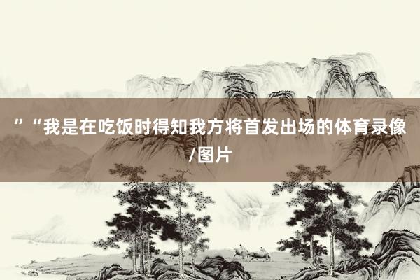 ”“我是在吃饭时得知我方将首发出场的体育录像/图片