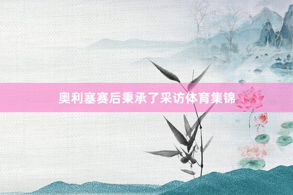 奥利塞赛后秉承了采访体育集锦