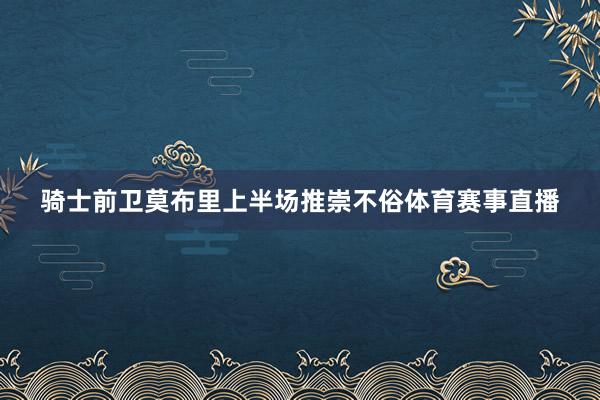 骑士前卫莫布里上半场推崇不俗体育赛事直播