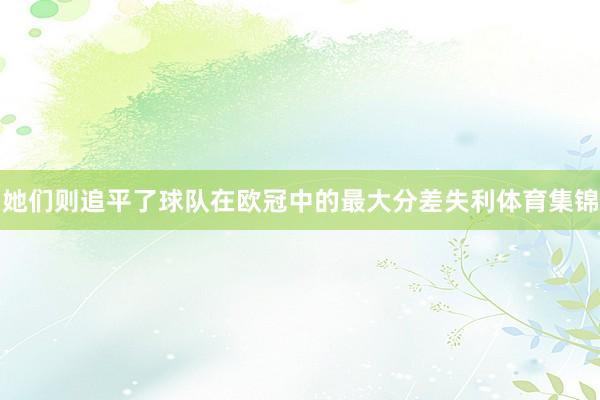 她们则追平了球队在欧冠中的最大分差失利体育集锦