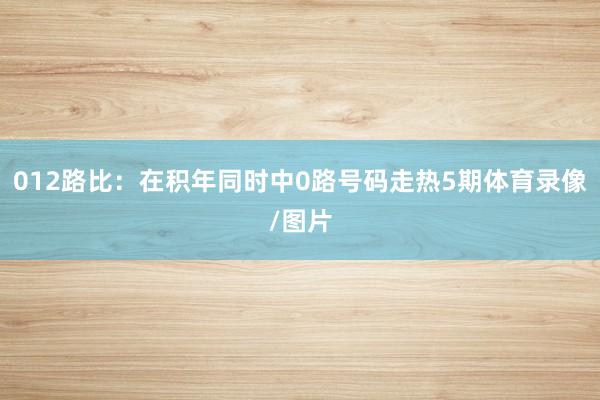 012路比：在积年同时中0路号码走热5期体育录像/图片