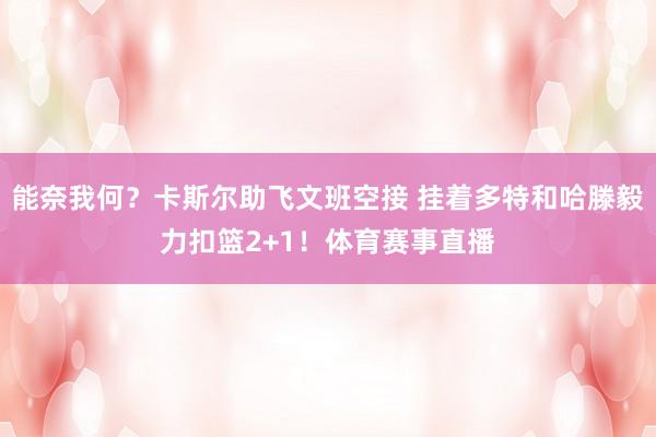 能奈我何？卡斯尔助飞文班空接 挂着多特和哈滕毅力扣篮2+1！体育赛事直播