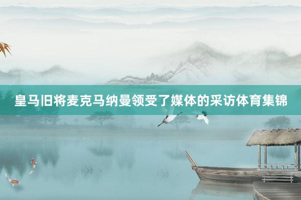 皇马旧将麦克马纳曼领受了媒体的采访体育集锦