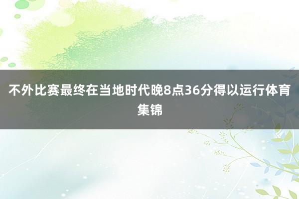 不外比赛最终在当地时代晚8点36分得以运行体育集锦