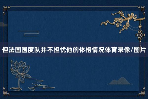 但法国国度队并不担忧他的体格情况体育录像/图片