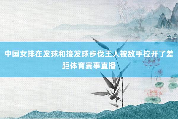 中国女排在发球和接发球步伐王人被敌手拉开了差距体育赛事直播