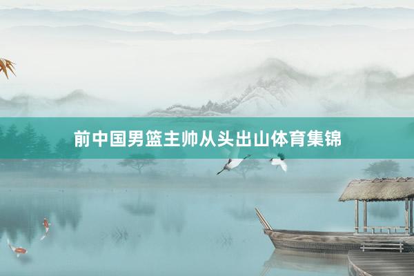 前中国男篮主帅从头出山体育集锦