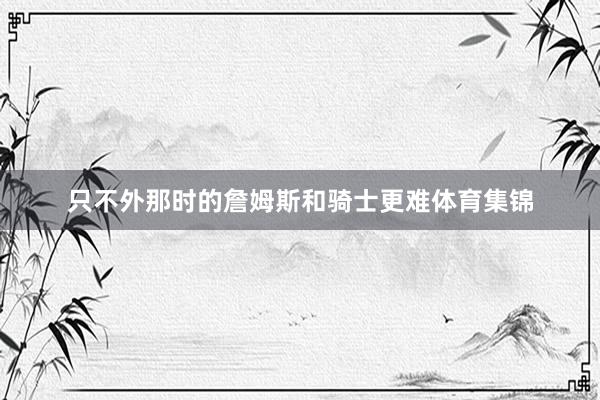 只不外那时的詹姆斯和骑士更难体育集锦