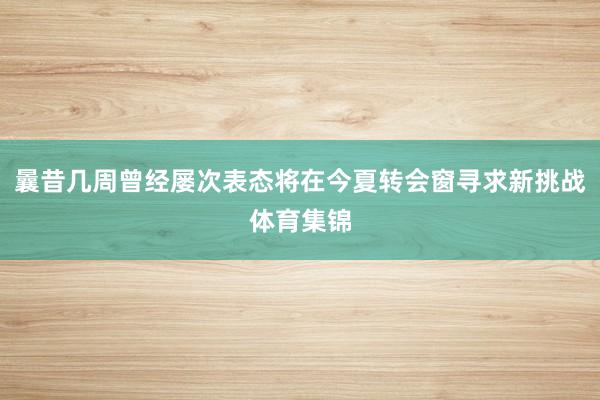 曩昔几周曾经屡次表态将在今夏转会窗寻求新挑战体育集锦