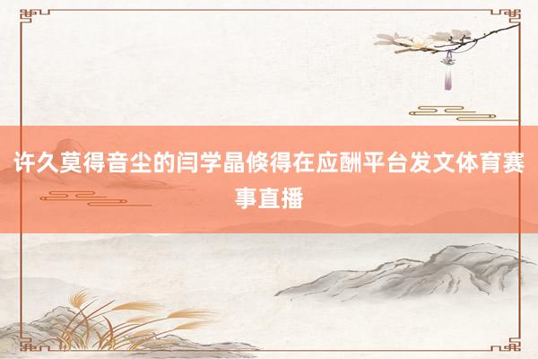 许久莫得音尘的闫学晶倏得在应酬平台发文体育赛事直播