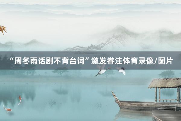 “周冬雨话剧不背台词”激发眷注体育录像/图片