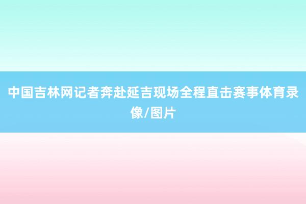 中国吉林网记者奔赴延吉现场全程直击赛事体育录像/图片